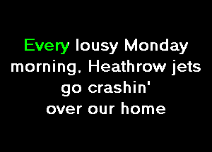 Every lousy Monday
morning. Heathrow jets

go crashin'
over our home