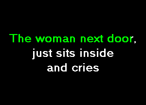 The woman next door,

just sits inside
and cries