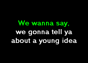 We wanna say,

we gonna tell ya
about a young idea
