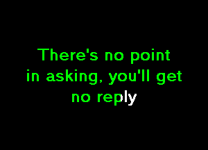 There's no point

in asking. you'll get
no reply