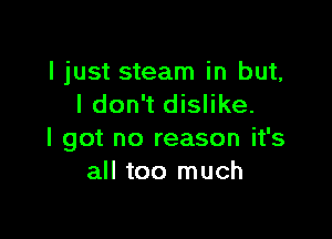 I just steam in but,
I don't dislike.

I got no reason it's
all too much