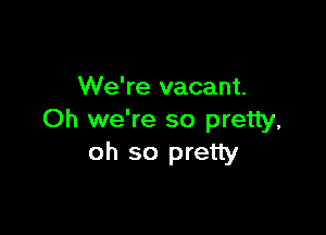 We're vacant.

Oh we're so pretty,
oh so pretty