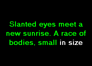 Slanted eyes meet a

new sunrise. A race of
bodies. small in size