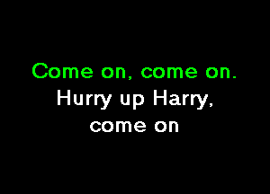 Come on, come on.

Hurry up Harry,
come on