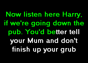 Now listen here Harry,
if we're going down the
pub. You'd better tell
your Mum and don't
finish up your grub