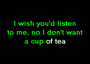 I wish you'd listen

to me. no I don't want
a cup of tea