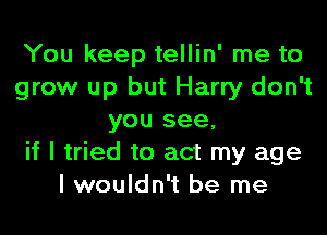 You keep tellin' me to
grow up but Harry don't
you see,
if I tried to act my age
I wouldn't be me