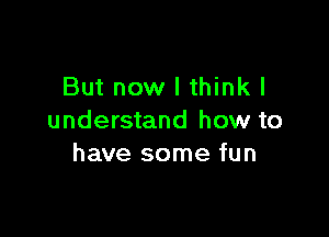 But now I thinkl

understand how to
have some fun