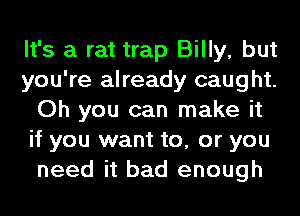 It's a rat trap Billy, but
you're already caught.
Oh you can make it
if you want to, or you
need it bad enough