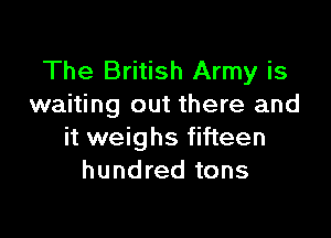 The British Army is
waiting out there and

it weighs fifteen
hundred tons