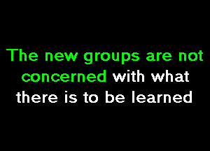 The new groups are not

concerned with what
there is to be learned