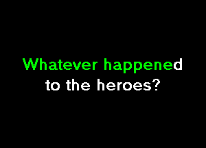 Whatever happened

to the heroes?