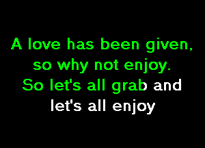A love has been given,
so why not enjoy.

So let's all grab and
let's all enjoy