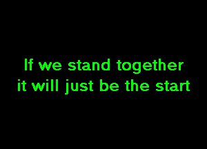 If we stand together

it will just be the start