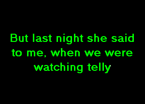 But last night she said

to me. when we were
watching telly