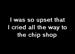 l was so upset that

I cried all the way to
the chip shop