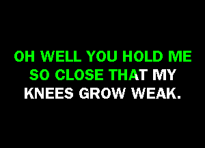 0H WELL YOU HOLD ME
SO CLOSE THAT MY
KNEES GROW WEAK.