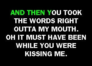 AND THEN YOU TOOK
THE WORDS RIGHT
OU'ITA MY MOUTH.

0H IT MUST HAVE BEEN
WHILE YOU WERE
KISSING ME.