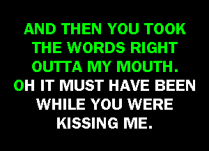 AND THEN YOU TOOK
THE WORDS RIGHT
OU'ITA MY MOUTH.

0H IT MUST HAVE BEEN
WHILE YOU WERE
KISSING ME.
