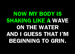 NOW MY BODY IS
SHAKING LIKE A WAVE
ON THE WATER
AND I GUESS THAT PM
BEGINNING T0 GRIN.