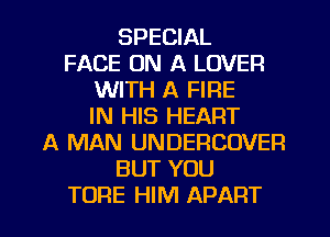 SPECIAL
FACE ON A LOVER
WITH A FIRE
IN HIS HEART
A MAN UNDERCOVER
BUT YOU
TORE HIM APART