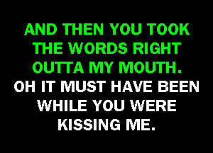 AND THEN YOU TOOK
THE WORDS RIGHT
OU'ITA MY MOUTH.

0H IT MUST HAVE BEEN
WHILE YOU WERE
KISSING ME.