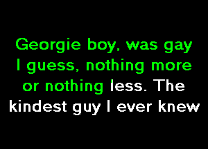 Georgie boy, was gay
I guess, nothing more
or nothing less. The

kindest guy I ever knew