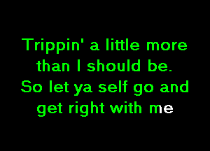 Trippin' a little more
than I should be.

So let ya self go and
get right with me