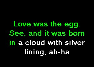 Love was the egg.

See, and it was born
in a cloud with silver
lining, ah-ha