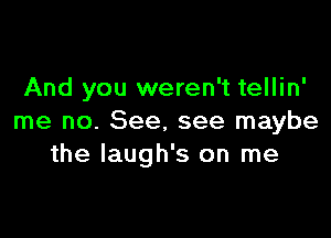 And you weren't tellin'

me no. See. see maybe
the laugh's on me