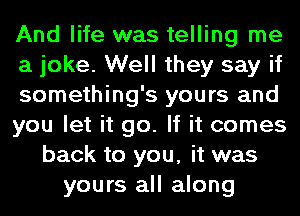 And life was telling me
a joke. Well they say if
something's yours and
you let it go. If it comes
back to you, it was
yours all along