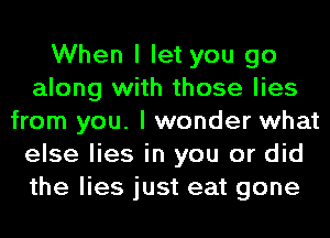 When I let you go
along with those lies
from you. I wonder what
else lies in you or did
the lies just eat gone