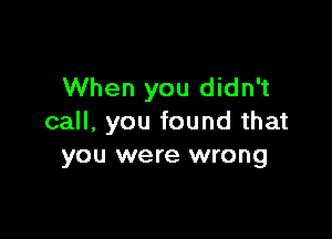 When you didn't

call, you found that
you were wrong