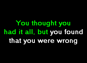 You thought you

had it all, but you found
that you were wrong