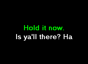 Hold it now.

Is ya'll there? Ha