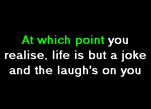 At which point you

realise. life is but a joke
and the Iaugh's on you