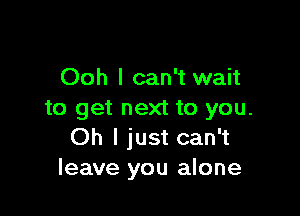 Ooh I can't wait

to get next to you.
Oh I just can't
leave you alone