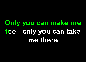 Only you can make me

feel, only you can take
me there