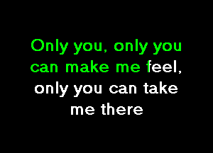 Only you, only you
can make me feel,

only you can take
me there