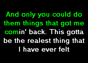 And only you could do

them things that got me

comin' back. This gotta

be the realest thing that
I have ever felt