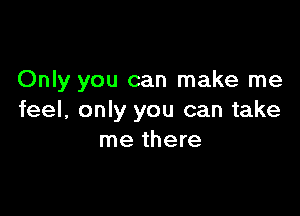 Only you can make me

feel, only you can take
me there