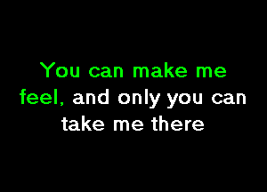 You can make me

feel, and only you can
take me there