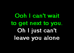 Ooh I can't wait
to get next to you.

Oh I just can't
leave you alone