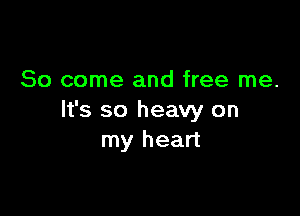 So come and free me.

It's so heavy on
my heart