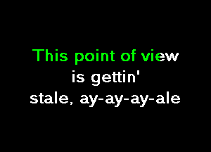 This point of view

is gettin'
stale, ay-ay-ay-ale