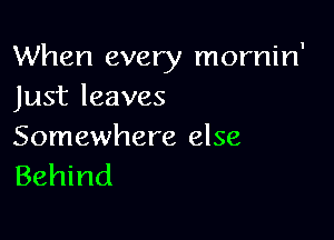 When every mornin'
Just leaves

Somewhere else
Behind