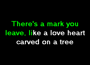 There's a mark you

leave, like a love heart
carved on a tree