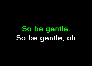 So be gentle.

So be gentle, oh