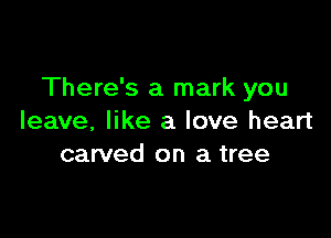 There's a mark you

leave, like a love heart
carved on a tree