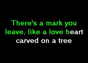 There's a mark you

leave, like a love heart
carved on a tree